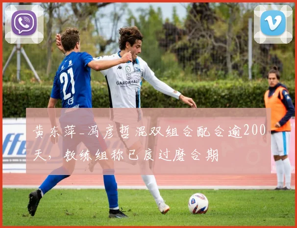 黄东萍_冯彦哲混双组合配合逾200天，教练组称已度过磨合期